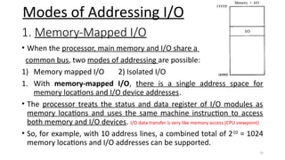 24
1. Memory-Mapped I/O
• When the processor, main memory and I/O share a
common bus, two modes of addressing are possible:
1) Memory mapped I/O 2) Isolated I/O
1. With memory-mapped I/O, there is a single address space for
memory locations and I/O device addresses.
• The processor treats the status and data register of I/O modules as
memory locations and uses the same machine instruction to access
both memory and I/O devices. I/O data transfer is very like memory access.(CPU viewpoint)
• So, for example, with 10 address lines, a combined total of 210
= 1024
memory locations and I/O addresses can be supported.
Modes of Addressing I/O
 