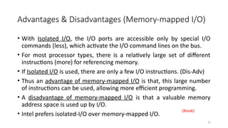 26
Advantages & Disadvantages (Memory-mapped I/O)
• With Isolated I/O, the I/O ports are accessible only by special I/O
commands (less), which activate the I/O command lines on the bus.
• For most processor types, there is a relatively large set of different
instructions (more) for referencing memory.
• If Isolated I/O is used, there are only a few I/O instructions. (Dis-Adv)
• Thus an advantage of memory-mapped I/O is that, this large number
of instructions can be used, allowing more efficient programming.
• A disadvantage of memory-mapped I/O is that a valuable memory
address space is used up by I/O.
• Intel prefers isolated-I/O over memory-mapped I/O.
(Break)
 