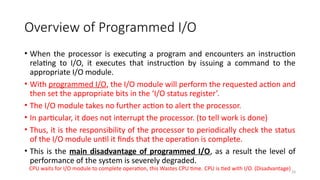 29
Overview of Programmed I/O
• When the processor is executing a program and encounters an instruction
relating to I/O, it executes that instruction by issuing a command to the
appropriate I/O module.
• With programmed I/O, the I/O module will perform the requested action and
then set the appropriate bits in the ‘I/O status register’.
• The I/O module takes no further action to alert the processor.
• In particular, it does not interrupt the processor. (to tell work is done)
• Thus, it is the responsibility of the processor to periodically check the status
of the I/O module until it finds that the operation is complete.
• This is the main disadvantage of programmed I/O, as a result the level of
performance of the system is severely degraded.
CPU waits for I/O module to complete operation, this Wastes CPU time. CPU is tied with I/O. (Disadvantage)
 