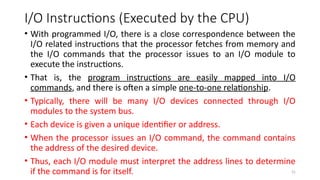 31
I/O Instructions (Executed by the CPU)
• With programmed I/O, there is a close correspondence between the
I/O related instructions that the processor fetches from memory and
the I/O commands that the processor issues to an I/O module to
execute the instructions.
• That is, the program instructions are easily mapped into I/O
commands, and there is often a simple one-to-one relationship.
• Typically, there will be many I/O devices connected through I/O
modules to the system bus.
• Each device is given a unique identifier or address.
• When the processor issues an I/O command, the command contains
the address of the desired device.
• Thus, each I/O module must interpret the address lines to determine
if the command is for itself.
 