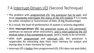 32
7.4 Interrupt-Driven I/O (Second Technique)
• The problem with programmed I/O, the processor has to wait, and
must repeatedly interrogate the status of the I/O module if it is ready
for either reception or transmission of data. (A big Disadvantage)
• As a result, the level of performance of system is severely degraded.
• With interrupt-driven I/O, the processor issues an ‘I/O command’,
continues to execute other instructions, and is interrupted by the I/O
module when it has completed its work. (and is ready to be serviced)
• With both programmed and interrupt I/O, the processor is
responsible for extracting data from main memory for output and
storing data in main memory for input.
• Interrupt I/O is better than programmed I/O, CPU does not wait.(Adv)
 