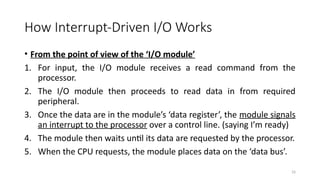 33
How Interrupt-Driven I/O Works
• From the point of view of the ‘I/O module’
1. For input, the I/O module receives a read command from the
processor.
2. The I/O module then proceeds to read data in from required
peripheral.
3. Once the data are in the module’s ‘data register’, the module signals
an interrupt to the processor over a control line. (saying I’m ready)
4. The module then waits until its data are requested by the processor.
5. When the CPU requests, the module places data on the ‘data bus’.
 