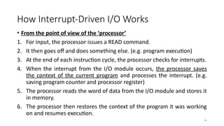34
How Interrupt-Driven I/O Works
• From the point of view of the ‘processor’
1. For input, the processor issues a READ command.
2. It then goes off and does something else. (e.g. program execution)
3. At the end of each instruction cycle, the processor checks for interrupts.
4. When the interrupt from the I/O module occurs, the processor saves
the context of the current program and processes the interrupt. (e.g.
saving program counter and processor register)
5. The processor reads the word of data from the I/O module and stores it
in memory.
6. The processor then restores the context of the program it was working
on and resumes execution.
 