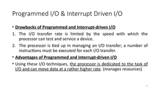 37
Programmed I/O & Interrupt Driven I/O
• Drawbacks of Programmed and Interrupt-driven I/O
1. The I/O transfer rate is limited by the speed with which the
processor can test and service a device.
2. The processor is tied up in managing an I/O transfer; a number of
instructions must be executed for each I/O transfer.
• Advantages of Programmed and Interrupt-driven I/O
• Using these I/O techniques, the processor is dedicated to the task of
I/O and can move data at a rather higher rate. (manages resources)
 