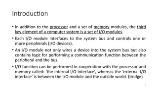 4
Introduction
• In addition to the processor and a set of memory modules, the third
key element of a computer system is a set of I/O modules.
• Each I/O module interfaces to the system bus and controls one or
more peripherals (I/O devices).
• An I/O module not only wires a device into the system bus but also
contains logic for performing a communication function between the
peripheral and the bus.
• I/O function can be performed in cooperation with the processor and
memory called: ‘the internal I/O interface’, whereas the ‘external I/O
interface’ is between the I/O module and the outside world. (bridge)
 