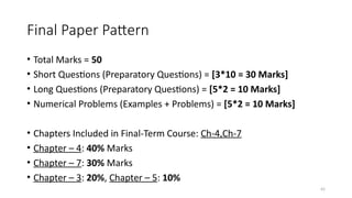 42
Final Paper Pattern
• Total Marks = 50
• Short Questions (Preparatory Questions) = [3*10 = 30 Marks]
• Long Questions (Preparatory Questions) = [5*2 = 10 Marks]
• Numerical Problems (Examples + Problems) = [5*2 = 10 Marks]
• Chapters Included in Final-Term Course: Ch-4,Ch-7
• Chapter – 4: 40% Marks
• Chapter – 7: 30% Marks
• Chapter – 3: 20%, Chapter – 5: 10%
 