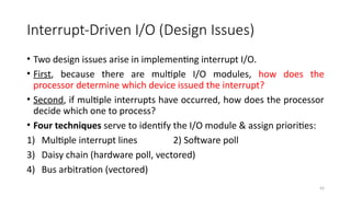43
Interrupt-Driven I/O (Design Issues)
• Two design issues arise in implementing interrupt I/O.
• First, because there are multiple I/O modules, how does the
processor determine which device issued the interrupt?
• Second, if multiple interrupts have occurred, how does the processor
decide which one to process?
• Four techniques serve to identify the I/O module & assign priorities:
1) Multiple interrupt lines 2) Software poll
3) Daisy chain (hardware poll, vectored)
4) Bus arbitration (vectored)
 