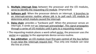 44
1. Multiple interrupt lines between the processor and the I/O modules,
serve to identify the requesting I/O module. (Impractical)
2. Software poll: When the processor detects an interrupt, it branches to
an interrupt-service routine whose job is to poll each I/O module to
determine which module caused the interrupt.
3. Daisy chain: provides a ‘hardware poll’. When the processor senses an
interrupt, it sends out an ‘interrupt acknowledge’. This signal propagates
through a series of I/O modules until it gets to a requesting module.
• The requesting module places a word called vector, the processor uses the
vector as a pointer to the appropriate device-service routine.
4. Bus arbitration: an I/O module must first gain control of the bus before
it can raise the ‘interrupt request line’. Thus only one module can raise
the line at a time.
 