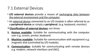 7
7.1 External Devices
• I/O external devices provide a means of exchanging data between
the external environment and the computer.
• An external device connected to an I/O module is often referred to as
a peripheral device or simply a peripheral. (e.g. keyboard, monitor)
Classification of external devices: are three:
1. Human readable: Suitable for communicating with the computer
user e.g. screen, printer, keyboard.
2. Machine readable: Suitable for communication with equipment e.g.
magnetic disk (controlled by I/O module).
3. Communication: Suitable for communicating with remote devices
e.g. modem, network interface card (NIC).
 