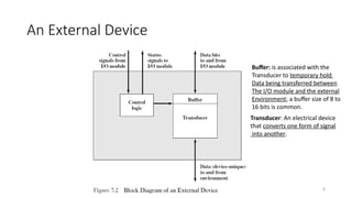 8
An External Device
Transducer: An electrical device
that converts one form of signal
into another.
Buffer: is associated with the
Transducer to temporary hold
Data being transferred between
The I/O module and the external
Environment; a buffer size of 8 to
16 bits is common.
 