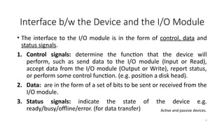 9
• The interface to the I/O module is in the form of control, data and
status signals.
1. Control signals: determine the function that the device will
perform, such as send data to the I/O module (Input or Read),
accept data from the I/O module (Output or Write), report status,
or perform some control function. (e.g. position a disk head).
2. Data: are in the form of a set of bits to be sent or received from the
I/O module.
3. Status signals: indicate the state of the device e.g.
ready/busy/offline/error. (for data transfer)
Interface b/w the Device and the I/O Module
Active and passive devices.
 