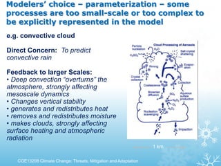 Modelers’ choice – parameterization – some
processes are too small-scale or too complex to
be explicitly represented in the model
1 km
e.g. convective cloud
Direct Concern: To predict
convective rain
Feedback to larger Scales:
• Deep convection “overturns” the
atmosphere, strongly affecting
mesoscale dynamics
• Changes vertical stability
• generates and redistributes heat
• removes and redistributes moisture
• makes clouds, strongly affecting
surface heating and atmospheric
radiation
CGE13208 Climate Change: Threats, Mitigation and Adaptation
 