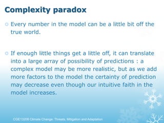 Complexity paradox
 Every number in the model can be a little bit off the
true world.
 If enough little things get a little off, it can translate
into a large array of possibility of predictions : a
complex model may be more realistic, but as we add
more factors to the model the certainty of prediction
may decrease even though our intuitive faith in the
model increases.
CGE13208 Climate Change: Threats, Mitigation and Adaptation
 