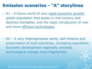 Emission scenarios - “A” storylines
 A1 - A future world of very rapid economic growth,
global population that peaks in mid-century and
declines thereafter, and the rapid introduction of new
and more efficient technologies.
 A2 – A very heterogeneous world, self-reliance and
preservation of local industries, increasing population.
Economic development regionally oriented,
technological change more fragmented.
CGE13208 Climate Change: Threats, Mitigation and Adaptation
 