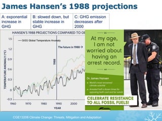 James Hansen’s 1988 projections
CGE13208 Climate Change: Threats, Mitigation and Adaptation
A: exponential
increase in
GHG
B: slowed down, but
stable increase in
GHG
C: GHG emission
decreases after
2000
 