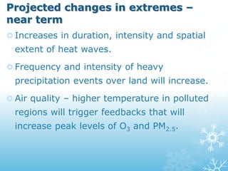 Projected changes in extremes –
near term
 Increases in duration, intensity and spatial
extent of heat waves.
 Frequency and intensity of heavy
precipitation events over land will increase.
 Air quality – higher temperature in polluted
regions will trigger feedbacks that will
increase peak levels of O3 and PM2.5.
 