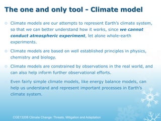 The one and only tool - Climate model
 Climate models are our attempts to represent Earth’s climate system,
so that we can better understand how it works, since we cannot
conduct atmospheric experiment, let alone whole-earth
experiments.
 Climate models are based on well established principles in physics,
chemistry and biology.
 Climate models are constrained by observations in the real world, and
can also help inform further observational efforts.
 Even fairly simple climate models, like energy balance models, can
help us understand and represent important processes in Earth’s
climate system.
CGE13208 Climate Change: Threats, Mitigation and Adaptation
 