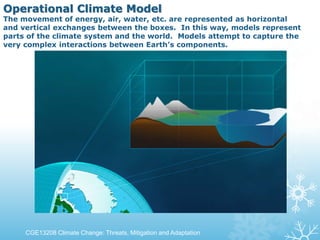 Operational Climate Model
The movement of energy, air, water, etc. are represented as horizontal
and vertical exchanges between the boxes. In this way, models represent
parts of the climate system and the world. Models attempt to capture the
very complex interactions between Earth’s components.
CGE13208 Climate Change: Threats, Mitigation and Adaptation
 