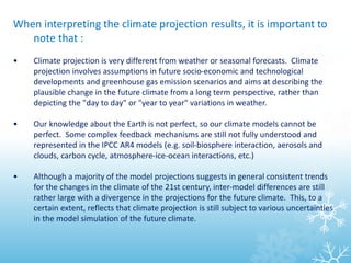 When interpreting the climate projection results, it is important to
note that :
• Climate projection is very different from weather or seasonal forecasts. Climate
projection involves assumptions in future socio-economic and technological
developments and greenhouse gas emission scenarios and aims at describing the
plausible change in the future climate from a long term perspective, rather than
depicting the "day to day" or "year to year" variations in weather.
• Our knowledge about the Earth is not perfect, so our climate models cannot be
perfect. Some complex feedback mechanisms are still not fully understood and
represented in the IPCC AR4 models (e.g. soil-biosphere interaction, aerosols and
clouds, carbon cycle, atmosphere-ice-ocean interactions, etc.)
• Although a majority of the model projections suggests in general consistent trends
for the changes in the climate of the 21st century, inter-model differences are still
rather large with a divergence in the projections for the future climate. This, to a
certain extent, reflects that climate projection is still subject to various uncertainties
in the model simulation of the future climate.
 