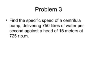 Problem 3
• Find the specific speed of a centrifula
  pump, delivering 750 litres of water per
  second against a head of 15 meters at
  725 r.p.m.
 