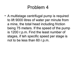 Problem 4
• A multistage centrifugal pump is required
  to lift 9000 litres of water per minute from
  a mine, the total head including friction
  being 75 meters. If the speed of the pump
  is 1200 r.p.m. Find the least number of
  stages, if teh specific speed per stage is
  not to be less than 60 r.p.m.
 