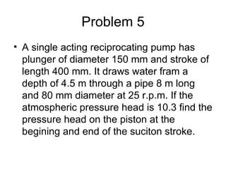 Problem 5
• A single acting reciprocating pump has
  plunger of diameter 150 mm and stroke of
  length 400 mm. It draws water fram a
  depth of 4.5 m through a pipe 8 m long
  and 80 mm diameter at 25 r.p.m. If the
  atmospheric pressure head is 10.3 find the
  pressure head on the piston at the
  begining and end of the suciton stroke.
 