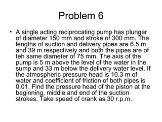 Problem 6
• A single acting reciprocating pump has plunger
  of diameter 150 mm and stroke of 300 mm. The
  lengths of suction and delivery pipes are 6.5 m
  and 39 m respectively and both the pipes are of
  teh same diameter of 75 mm. The axis of the
  pump is 5 m above the level of the water in the
  sump and 33 m below the delivery water level. If
  the atmospheric pressure head is 10.3 m of
  water and coefficient of friction of both pipes is
  0.01. Find the pressure head of the piston at the
  beginning, middle and end of the suction
  strokes. Take speed of crank as 30 r.p.m.
 
