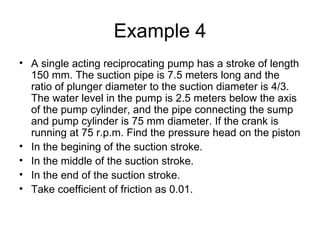 Example 4
• A single acting reciprocating pump has a stroke of length
  150 mm. The suction pipe is 7.5 meters long and the
  ratio of plunger diameter to the suction diameter is 4/3.
  The water level in the pump is 2.5 meters below the axis
  of the pump cylinder, and the pipe connecting the sump
  and pump cylinder is 75 mm diameter. If the crank is
  running at 75 r.p.m. Find the pressure head on the piston
• In the begining of the suction stroke.
• In the middle of the suction stroke.
• In the end of the suction stroke.
• Take coefficient of friction as 0.01.
 