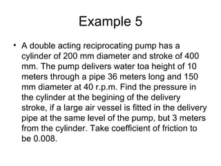 Example 5
• A double acting reciprocating pump has a
  cylinder of 200 mm diameter and stroke of 400
  mm. The pump delivers water toa height of 10
  meters through a pipe 36 meters long and 150
  mm diameter at 40 r.p.m. Find the pressure in
  the cylinder at the begining of the delivery
  stroke, if a large air vessel is fitted in the delivery
  pipe at the same level of the pump, but 3 meters
  from the cylinder. Take coefficient of friction to
  be 0.008.
 