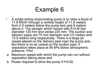 Example 6
• A single acting reciprocating pump is to raise a liquid of
  11.8 kN/m3 through a verticle height of 11.5 meters
  from 2.5 meters below the pump axis and 9 meters
  above it. The plunger which moves with S.H.M has
  diameter 125 mm and stroke 225 mm. The suction and
  delivery pipes are 75 mm diameter and 3.5 meters and
  13.5 meters long respectively. There is a large air
  vessel placed on the delivery pipe near the pump axis.
  But there is no air vessel on the suction pipe. If
  separation takes place at 90 kPa below atmospheric
  pressure. Find
a Maximum speed with which the pump can run without
  separation taking place and
b Power required to drive the pump if f=0.02.
 