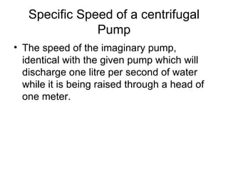 Specific Speed of a centrifugal
               Pump
• The speed of the imaginary pump,
  identical with the given pump which will
  discharge one litre per second of water
  while it is being raised through a head of
  one meter.
 