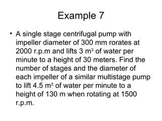 Example 7
• A single stage centrifugal pump with
  impeller diameter of 300 mm rorates at
  2000 r.p.m and lifts 3 m3 of water per
  minute to a height of 30 meters. Find the
  number of stages and the diameter of
  each impeller of a similar multistage pump
  to lift 4.5 m3 of water per minute to a
  height of 130 m when rotating at 1500
  r.p.m.
 