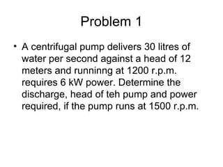 Problem 1
• A centrifugal pump delivers 30 litres of
  water per second against a head of 12
  meters and runninng at 1200 r.p.m.
  requires 6 kW power. Determine the
  discharge, head of teh pump and power
  required, if the pump runs at 1500 r.p.m.
 