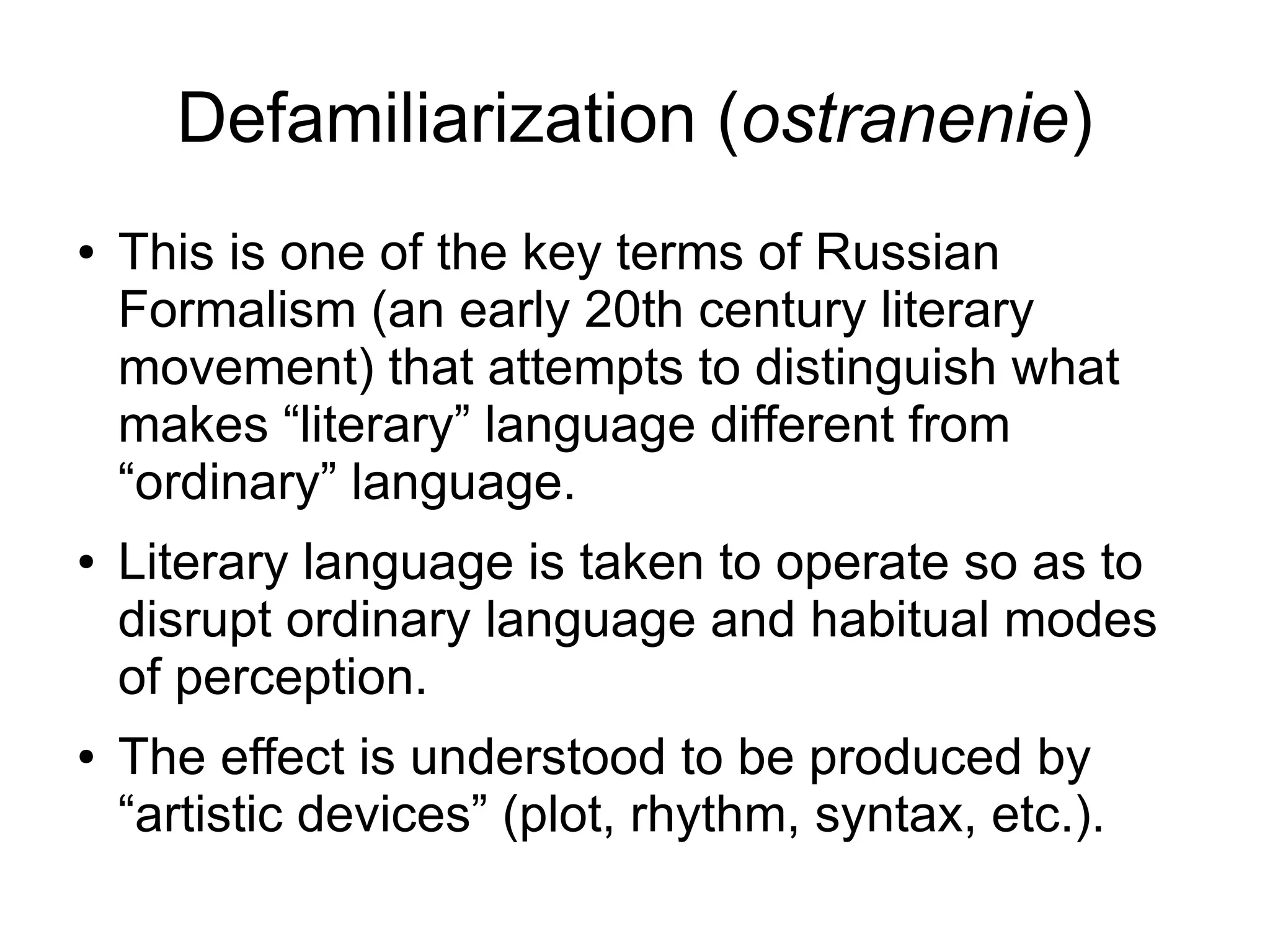 Defamiliarization (ostranenie)
● This is one of the key terms of Russian
Formalism (an early 20th century literary
movement) that attempts to distinguish what
makes “literary” language different from
“ordinary” language.
● Literary language is taken to operate so as to
disrupt ordinary language and habitual modes
of perception.
● The effect is understood to be produced by
“artistic devices” (plot, rhythm, syntax, etc.).
 