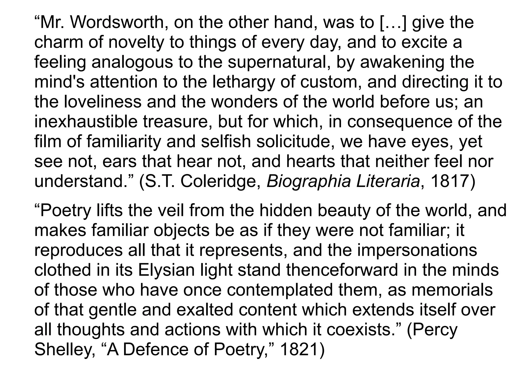 “Mr. Wordsworth, on the other hand, was to […] give the
charm of novelty to things of every day, and to excite a
feeling analogous to the supernatural, by awakening the
mind's attention to the lethargy of custom, and directing it to
the loveliness and the wonders of the world before us; an
inexhaustible treasure, but for which, in consequence of the
film of familiarity and selfish solicitude, we have eyes, yet
see not, ears that hear not, and hearts that neither feel nor
understand.” (S.T. Coleridge, Biographia Literaria, 1817)
“Poetry lifts the veil from the hidden beauty of the world, and
makes familiar objects be as if they were not familiar; it
reproduces all that it represents, and the impersonations
clothed in its Elysian light stand thenceforward in the minds
of those who have once contemplated them, as memorials
of that gentle and exalted content which extends itself over
all thoughts and actions with which it coexists.” (Percy
Shelley, “A Defence of Poetry,” 1821)
 