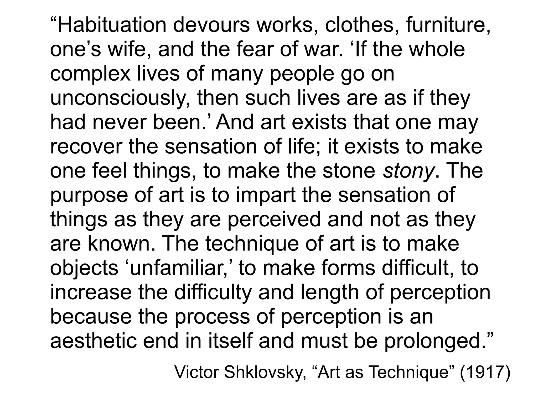 “Habituation devours works, clothes, furniture,
one’s wife, and the fear of war. ‘If the whole
complex lives of many people go on
unconsciously, then such lives are as if they
had never been.’ And art exists that one may
recover the sensation of life; it exists to make
one feel things, to make the stone stony. The
purpose of art is to impart the sensation of
things as they are perceived and not as they
are known. The technique of art is to make
objects ‘unfamiliar,’ to make forms difficult, to
increase the difficulty and length of perception
because the process of perception is an
aesthetic end in itself and must be prolonged.”
Victor Shklovsky, “Art as Technique” (1917)
 