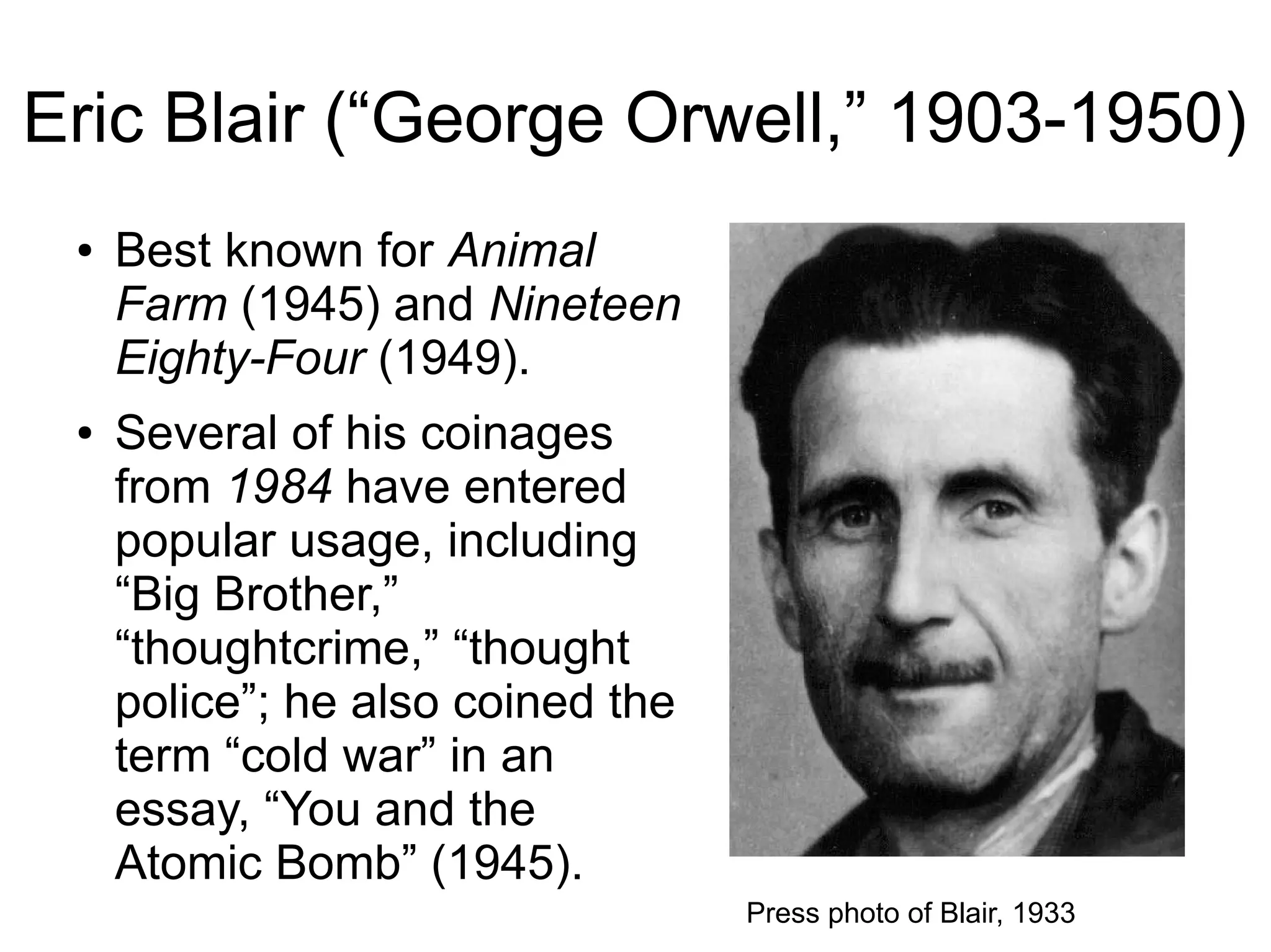 Eric Blair (“George Orwell,” 1903-1950)
● Best known for Animal
Farm (1945) and Nineteen
Eighty-Four (1949).
● Several of his coinages
from 1984 have entered
popular usage, including
“Big Brother,”
“thoughtcrime,” “thought
police”; he also coined the
term “cold war” in an
essay, “You and the
Atomic Bomb” (1945).
Press photo of Blair, 1933
 