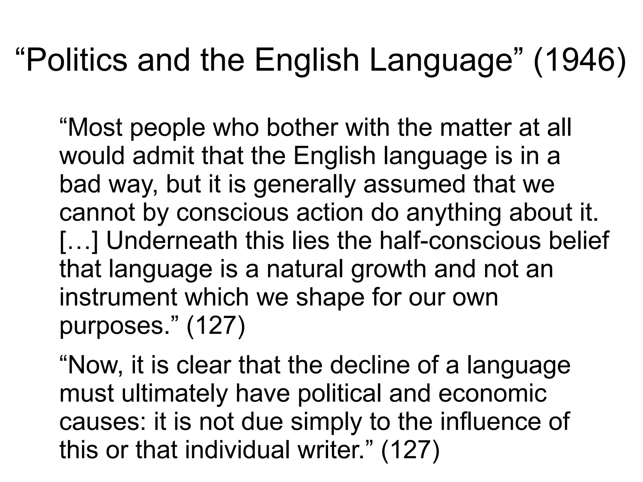 “Politics and the English Language” (1946)
“Most people who bother with the matter at all
would admit that the English language is in a
bad way, but it is generally assumed that we
cannot by conscious action do anything about it.
[…] Underneath this lies the half-conscious belief
that language is a natural growth and not an
instrument which we shape for our own
purposes.” (127)
“Now, it is clear that the decline of a language
must ultimately have political and economic
causes: it is not due simply to the influence of
this or that individual writer.” (127)
 
