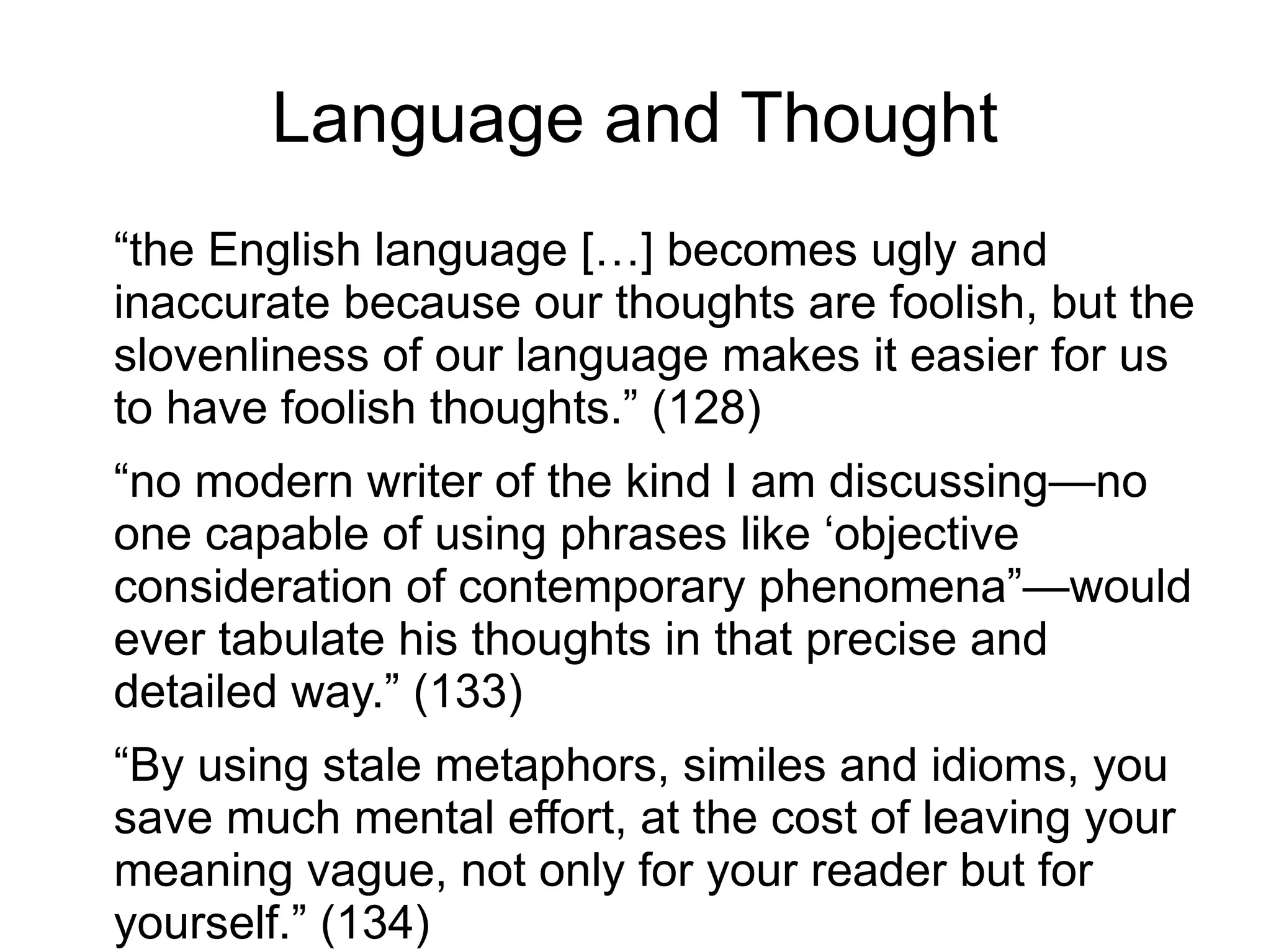 “the English language […] becomes ugly and
inaccurate because our thoughts are foolish, but the
slovenliness of our language makes it easier for us
to have foolish thoughts.” (128)
“no modern writer of the kind I am discussing—no
one capable of using phrases like ‘objective
consideration of contemporary phenomena”—would
ever tabulate his thoughts in that precise and
detailed way.” (133)
“By using stale metaphors, similes and idioms, you
save much mental effort, at the cost of leaving your
meaning vague, not only for your reader but for
yourself.” (134)
Language and Thought
 
