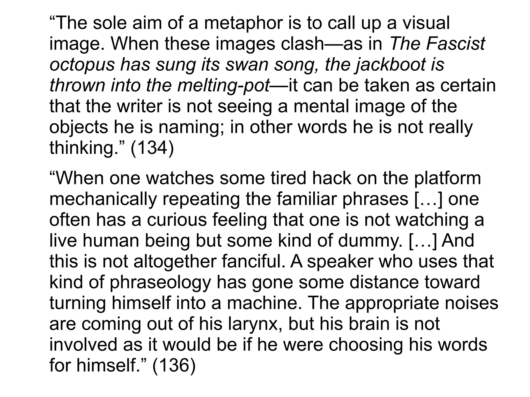 “The sole aim of a metaphor is to call up a visual
image. When these images clash—as in The Fascist
octopus has sung its swan song, the jackboot is
thrown into the melting-pot—it can be taken as certain
that the writer is not seeing a mental image of the
objects he is naming; in other words he is not really
thinking.” (134)
“When one watches some tired hack on the platform
mechanically repeating the familiar phrases […] one
often has a curious feeling that one is not watching a
live human being but some kind of dummy. […] And
this is not altogether fanciful. A speaker who uses that
kind of phraseology has gone some distance toward
turning himself into a machine. The appropriate noises
are coming out of his larynx, but his brain is not
involved as it would be if he were choosing his words
for himself.” (136)
 