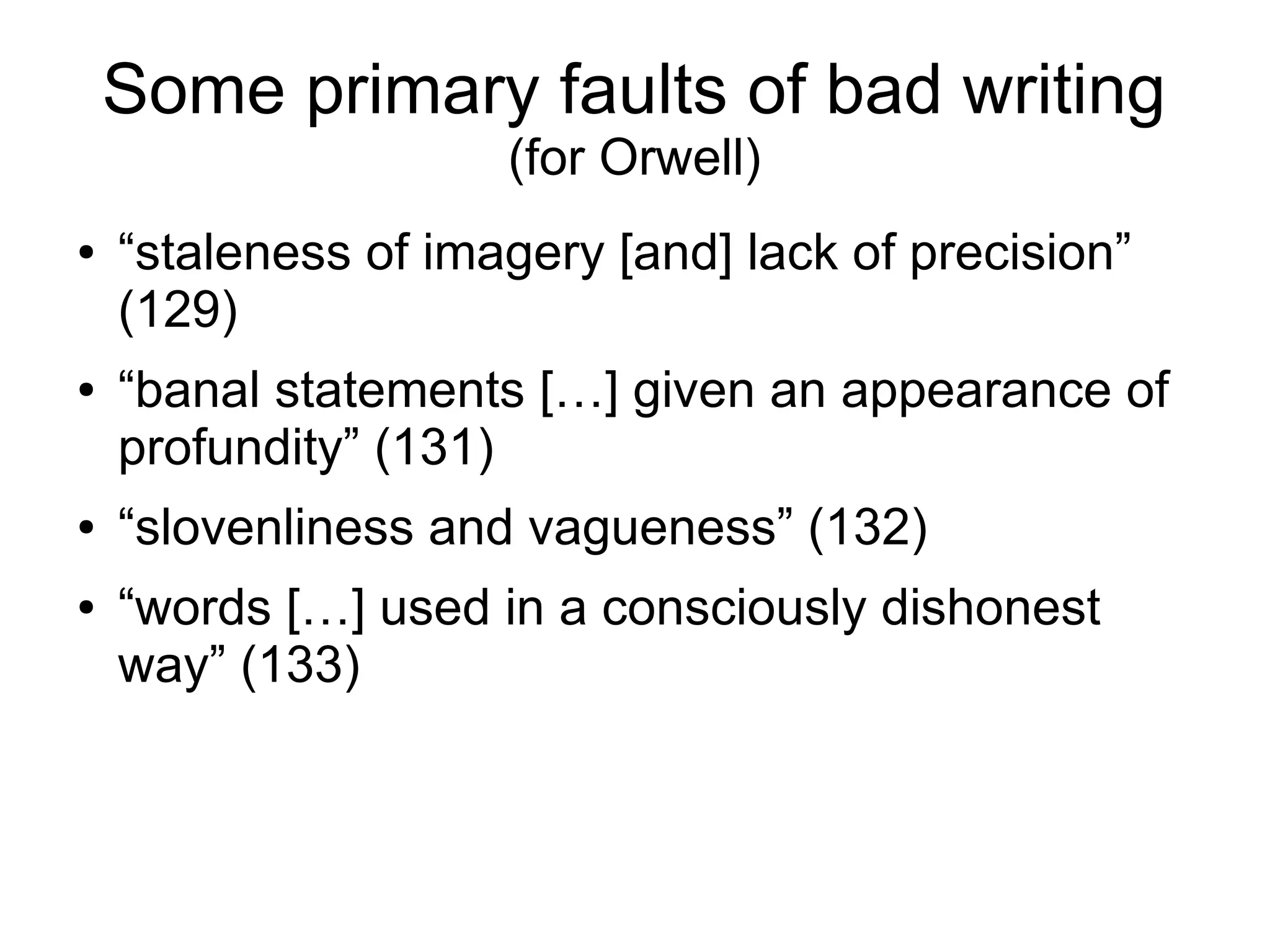 Some primary faults of bad writing
(for Orwell)
● “staleness of imagery [and] lack of precision”
(129)
● “banal statements […] given an appearance of
profundity” (131)
● “slovenliness and vagueness” (132)
● “words […] used in a consciously dishonest
way” (133)
 