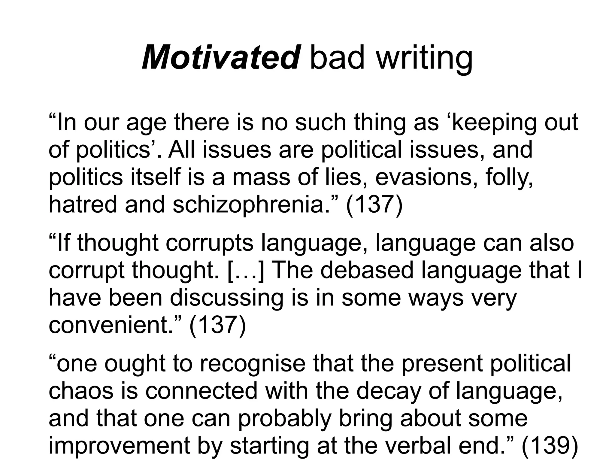 Motivated bad writing
“In our age there is no such thing as ‘keeping out
of politics’. All issues are political issues, and
politics itself is a mass of lies, evasions, folly,
hatred and schizophrenia.” (137)
“If thought corrupts language, language can also
corrupt thought. […] The debased language that I
have been discussing is in some ways very
convenient.” (137)
“one ought to recognise that the present political
chaos is connected with the decay of language,
and that one can probably bring about some
improvement by starting at the verbal end.” (139)
 