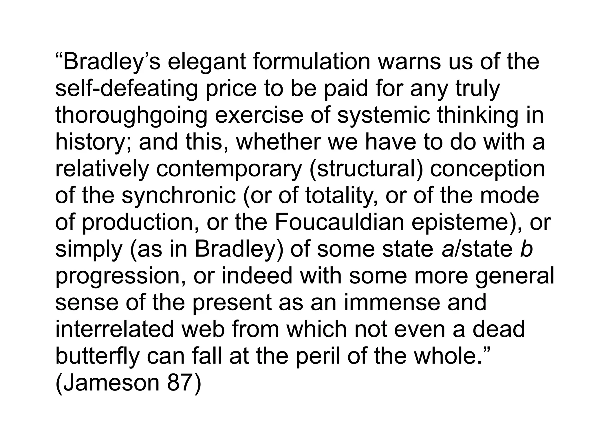 “Bradley’s elegant formulation warns us of the
self-defeating price to be paid for any truly
thoroughgoing exercise of systemic thinking in
history; and this, whether we have to do with a
relatively contemporary (structural) conception
of the synchronic (or of totality, or of the mode
of production, or the Foucauldian episteme), or
simply (as in Bradley) of some state a/state b
progression, or indeed with some more general
sense of the present as an immense and
interrelated web from which not even a dead
butterfly can fall at the peril of the whole.”
(Jameson 87)
 