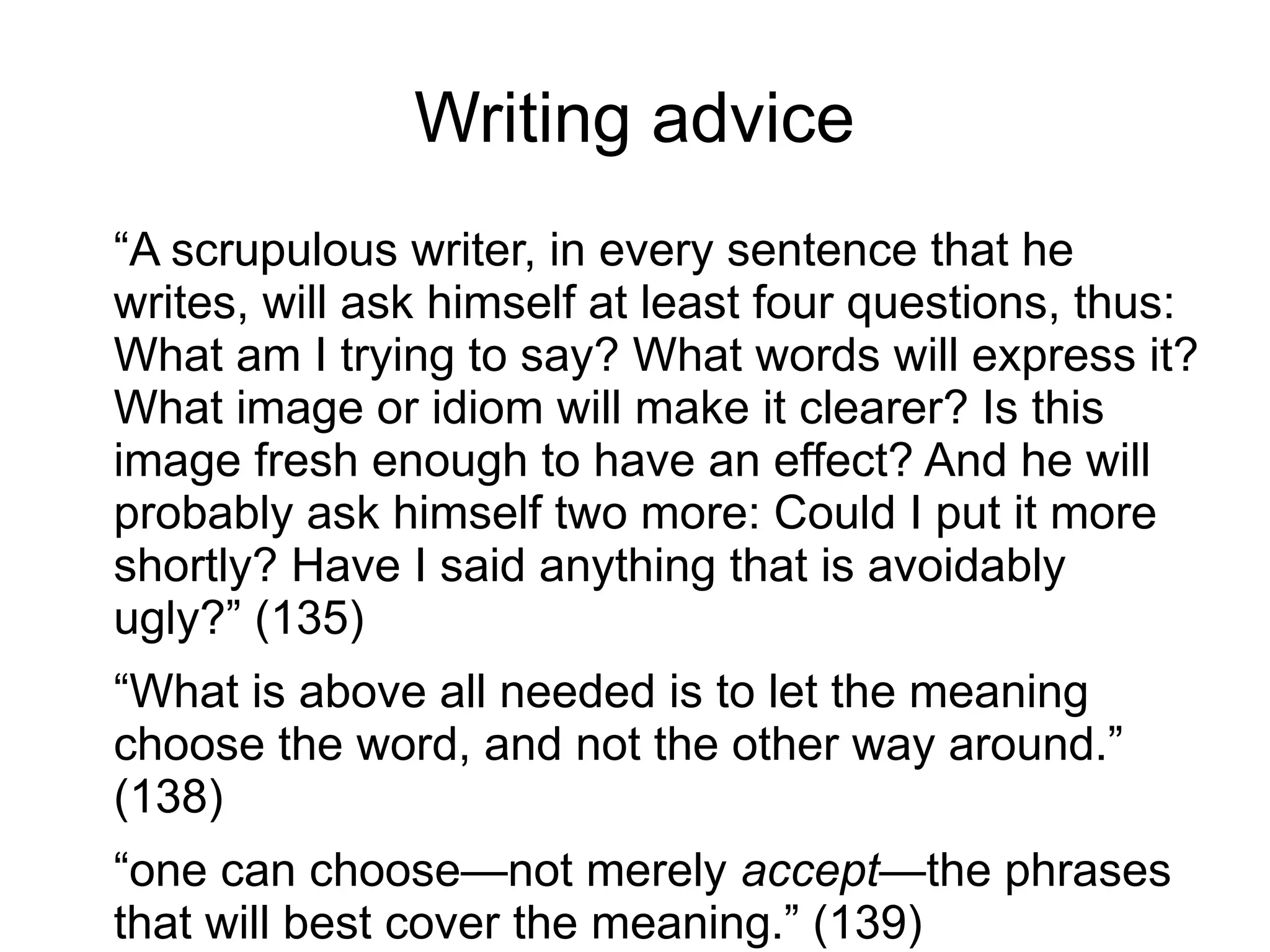 Writing advice
“A scrupulous writer, in every sentence that he
writes, will ask himself at least four questions, thus:
What am I trying to say? What words will express it?
What image or idiom will make it clearer? Is this
image fresh enough to have an effect? And he will
probably ask himself two more: Could I put it more
shortly? Have I said anything that is avoidably
ugly?” (135)
“What is above all needed is to let the meaning
choose the word, and not the other way around.”
(138)
“one can choose—not merely accept—the phrases
that will best cover the meaning.” (139)
 