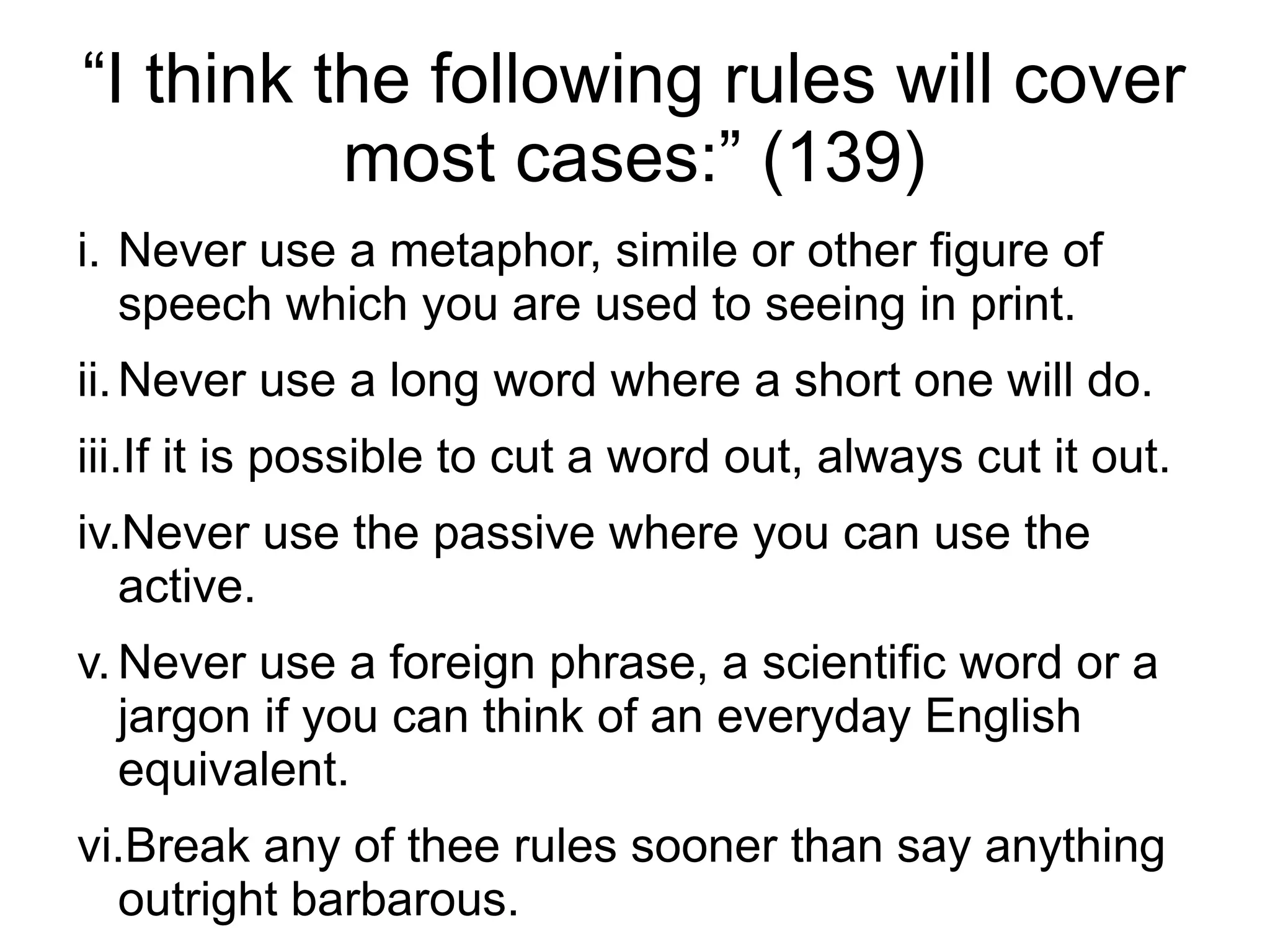 “I think the following rules will cover
most cases:” (139)
i. Never use a metaphor, simile or other figure of
speech which you are used to seeing in print.
ii.Never use a long word where a short one will do.
iii.If it is possible to cut a word out, always cut it out.
iv.Never use the passive where you can use the
active.
v.Never use a foreign phrase, a scientific word or a
jargon if you can think of an everyday English
equivalent.
vi.Break any of thee rules sooner than say anything
outright barbarous.
 
