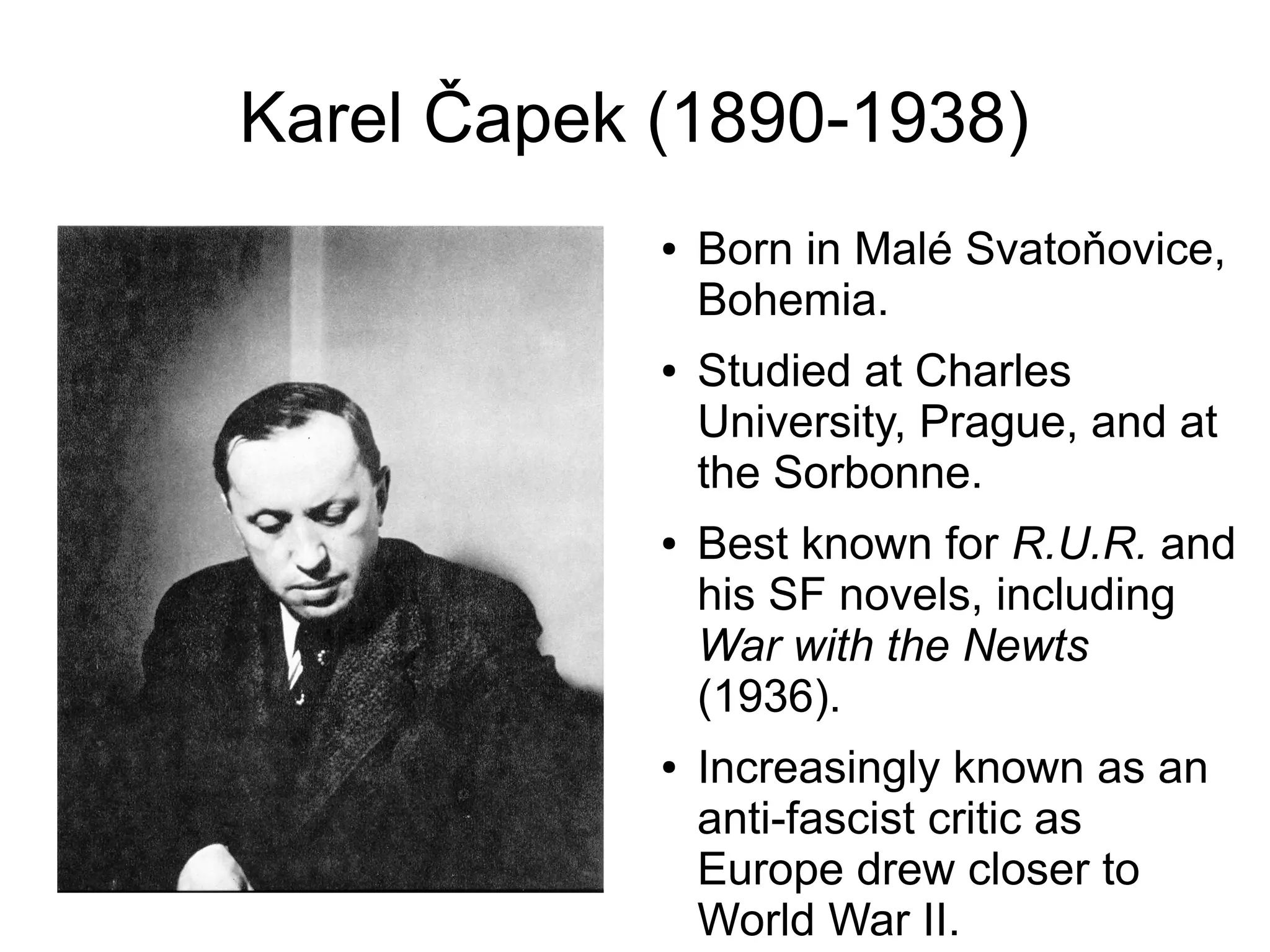 Karel Čapek (1890-1938)
● Born in Malé Svatoňovice,
Bohemia.
● Studied at Charles
University, Prague, and at
the Sorbonne.
● Best known for R.U.R. and
his SF novels, including
War with the Newts
(1936).
● Increasingly known as an
anti-fascist critic as
Europe drew closer to
World War II.
 