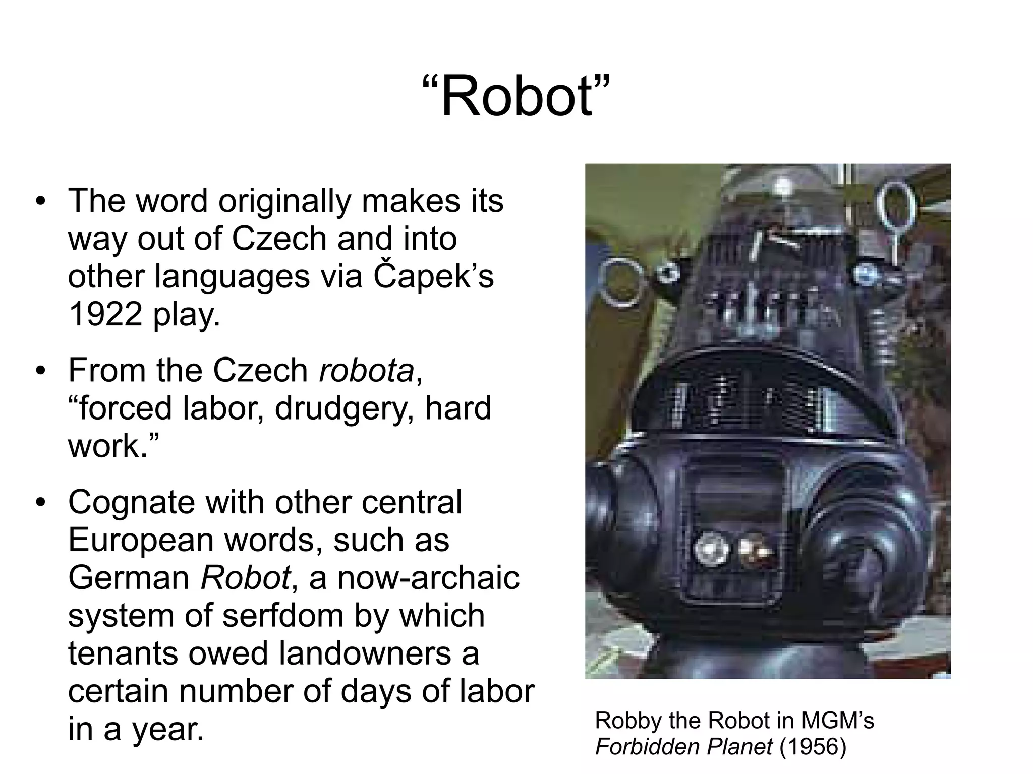 “Robot”
● The word originally makes its
way out of Czech and into
other languages via Čapek’s
1922 play.
● From the Czech robota,
“forced labor, drudgery, hard
work.”
● Cognate with other central
European words, such as
German Robot, a now-archaic
system of serfdom by which
tenants owed landowners a
certain number of days of labor
in a year. Robby the Robot in MGM’s
Forbidden Planet (1956)
 