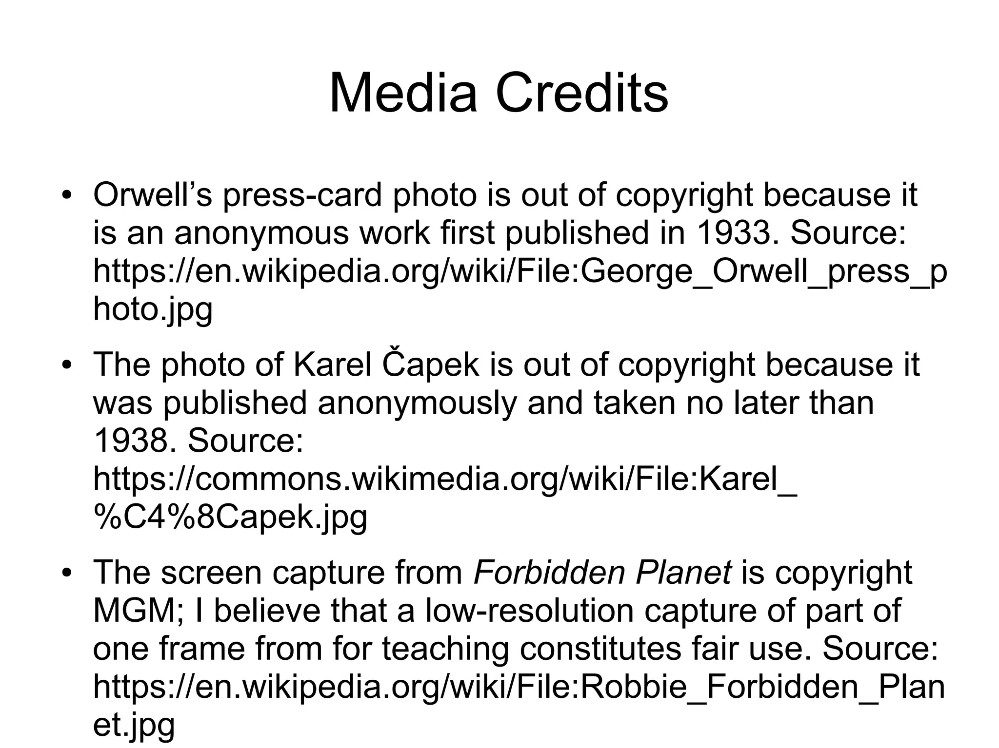 Media Credits
● Orwell’s press-card photo is out of copyright because it
is an anonymous work first published in 1933. Source:
https://en.wikipedia.org/wiki/File:George_Orwell_press_p
hoto.jpg
● The photo of Karel Čapek is out of copyright because it
was published anonymously and taken no later than
1938. Source:
https://commons.wikimedia.org/wiki/File:Karel_
%C4%8Capek.jpg
● The screen capture from Forbidden Planet is copyright
MGM; I believe that a low-resolution capture of part of
one frame from for teaching constitutes fair use. Source:
https://en.wikipedia.org/wiki/File:Robbie_Forbidden_Plan
et.jpg
 
