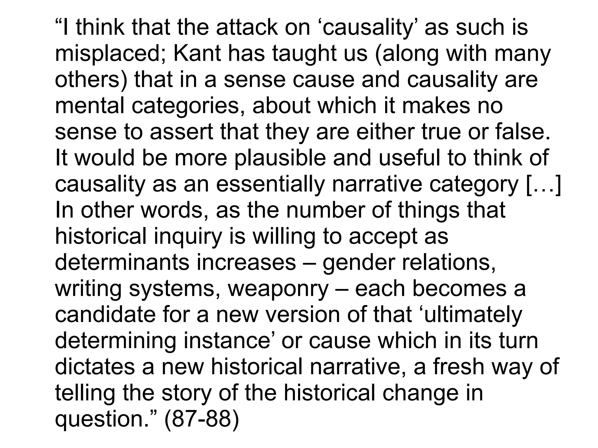 “I think that the attack on ‘causality’ as such is
misplaced; Kant has taught us (along with many
others) that in a sense cause and causality are
mental categories, about which it makes no
sense to assert that they are either true or false.
It would be more plausible and useful to think of
causality as an essentially narrative category […]
In other words, as the number of things that
historical inquiry is willing to accept as
determinants increases – gender relations,
writing systems, weaponry – each becomes a
candidate for a new version of that ‘ultimately
determining instance’ or cause which in its turn
dictates a new historical narrative, a fresh way of
telling the story of the historical change in
question.” (87-88)
 