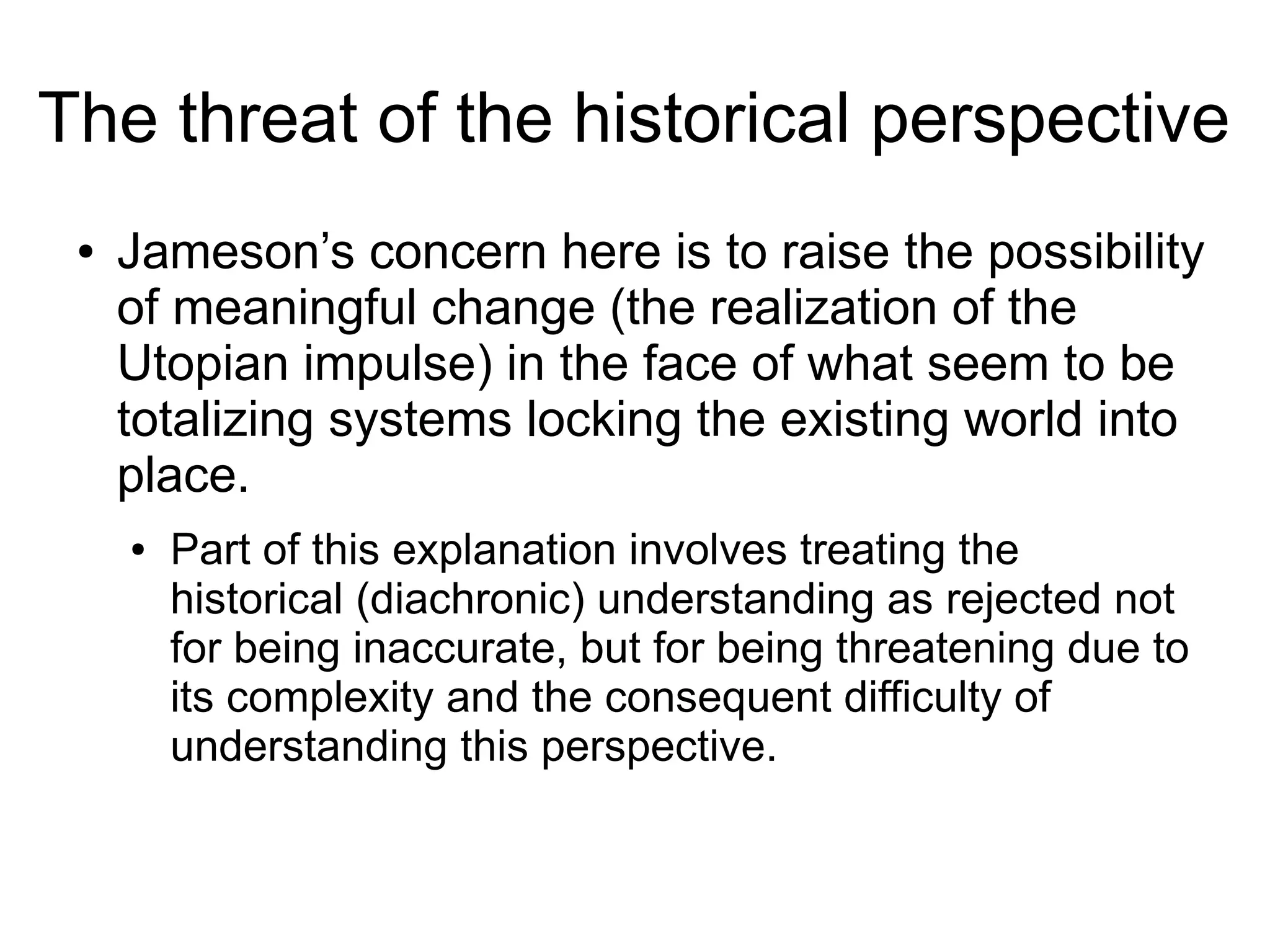 ● Jameson’s concern here is to raise the possibility
of meaningful change (the realization of the
Utopian impulse) in the face of what seem to be
totalizing systems locking the existing world into
place.
● Part of this explanation involves treating the
historical (diachronic) understanding as rejected not
for being inaccurate, but for being threatening due to
its complexity and the consequent difficulty of
understanding this perspective.
The threat of the historical perspective
 